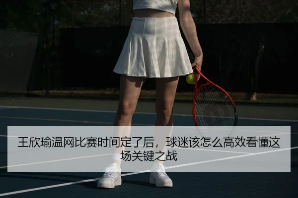 王欣瑜温网比赛时间定了后，球迷该怎么高效看懂这场关键之战
